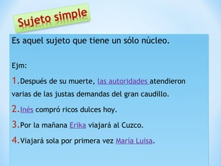 Es aquel sujeto que tiene un sólo núcleo.
Ejm:

1.Después de su muerte, las autoridades atendieron
varias de las justas demandas del gran caudillo.

2.Inés compró ricos dulces hoy.
3.Por la mañana Erika viajará al Cuzco.
4.Viajará sola por primera vez María Luisa.

 
