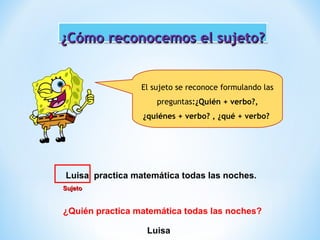 ¿Cómo reconocemos el sujeto?
El sujeto se reconoce formulando las
preguntas:¿Quién + verbo?,
¿quiénes + verbo? , ¿qué + verbo?

Luisa practica matemática todas las noches.
Sujeto

¿Quién practica matemática todas las noches?
Luisa

 