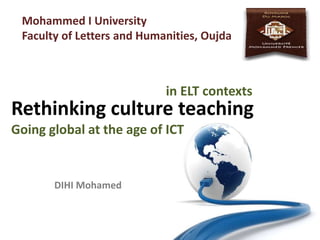 Rethinking culture teaching
Going global at the age of ICT
DIHI Mohamed
Mohammed I University
Faculty of Letters and Humanities, Oujda
in ELT contexts
 