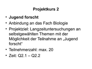 Projektkurs 2
• Jugend forscht
• Anbindung an das Fach Biologie
• Projektziel: Langzeituntersuchungen an
  selbstgewählten Themen mit der
  Möglichkeit der Teilnahme an „Jugend
  forscht“
• Teilnehmerzahl: max. 20
• Zeit: Q2.1 – Q2.2
 