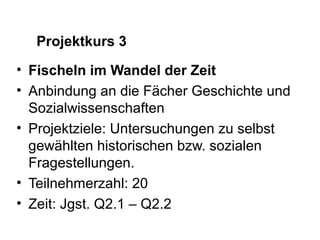 Projektkurs 3
• Fischeln im Wandel der Zeit
• Anbindung an die Fächer Geschichte und
  Sozialwissenschaften
• Projektziele: Untersuchungen zu selbst
  gewählten historischen bzw. sozialen
  Fragestellungen.
• Teilnehmerzahl: 20
• Zeit: Jgst. Q2.1 – Q2.2
 