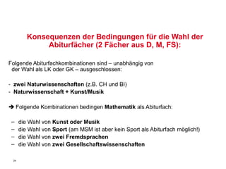 Konsequenzen der Bedingungen für die Wahl der
              Abiturfächer (2 Fächer aus D, M, FS):

Folgende Abiturfachkombinationen sind – unabhängig von
 der Wahl als LK oder GK – ausgeschlossen:

- zwei Naturwissenschaften (z.B. CH und BI)
- Naturwissenschaft + Kunst/Musik

 Folgende Kombinationen bedingen Mathematik als Abiturfach:

 –    die Wahl von Kunst oder Musik
 –    die Wahl von Sport (am MSM ist aber kein Sport als Abiturfach möglich!)
 –    die Wahl von zwei Fremdsprachen
 –    die Wahl von zwei Gesellschaftswissenschaften

 24
 