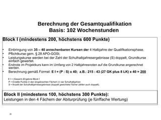 Berechnung der Gesamtqualifikation
                                      Basis: 102 Wochenstunden
Block I (mindestens 200, höchstens 600 Punkte)

•     Einbringung von 35 – 40 anrechenbaren Kursen der 4 Halbjahre der Qualifikationsphase.
•     Pflichtkurse gem. § 28 APO-GOSt.
•     Leistungskurse werden bei der Zahl der Schulhalbjahresergebnisse (S) doppelt, Grundkurse
      einfach gewertet.
•     Endnote im Projektkurs kann im Umfang von 2 Halbjahresnoten auf die Grundkurse angerechnet
      werden.
•     Berechnung gemäß Formel: E I = (P : S) x 40; z.B.: 215 : 43 (27 GK plus 8 LK) x 40 = 200

      E I = (Gesamt-)Ergebnis Block I
      P = Erzielte Punkte in den eingebrachten Fächern in vier Schulhalbjahren
      S = Anzahl der Schulhalbjahresergebnisse (doppelt gewichtete Fächer zählen auch doppelt).



    Block II (mindestens 100, höchstens 300 Punkte):
    Leistungen in den 4 Fächern der Abiturprüfung (je fünffache Wertung)


       30
 