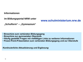 Informationen

 im Bildungsportal NRW unter
                                     www.schulministerium.nrw.de
 „Schulform“ – „Gymnasium“



• Broschüre zum verkürzten Bildungsgang
• Broschüre zur gymnasialen Oberstufe
• Häufig gestellte Fragen mit vielfältigen Links zu weiteren Informationen
• Power-Point-Präsentation zum verkürzten Bildungsgang und zur Oberstufe


Kontinuierliche Aktualisierung und Ergänzung




  34
 