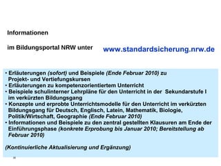 Informationen

im Bildungsportal NRW unter         www.standardsicherung.nrw.de


• Erläuterungen (sofort) und Beispiele (Ende Februar 2010) zu
  Projekt- und Vertiefungskursen
• Erläuterungen zu kompetenzorientiertem Unterricht
• Beispiele schulinterner Lehrpläne für den Unterricht in der Sekundarstufe I
  im verkürzten Bildungsgang
• Konzepte und erprobte Unterrichtsmodelle für den Unterricht im verkürzten
  Bildungsgang für Deutsch, Englisch, Latein, Mathematik, Biologie,
  Politik/Wirtschaft, Geographie (Ende Februar 2010)
• Informationen und Beispiele zu den zentral gestellten Klausuren am Ende der
  Einführungsphase (konkrete Erprobung bis Januar 2010; Bereitstellung ab
  Februar 2010)

(Kontinuierliche Aktualisierung und Ergänzung)
  35
 