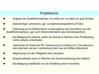 Projektkurse
        Angebot der Qualifikationsphase, es richtet sich vor allem an gute Schüler.

        Zweistündiger Jahreskurs, ggf. schuljahresübergreifend (Q1/Q2).

         Anbindung an ein Referenzfach (Leistungskurs oder Grundkurs aus der
    Qualifikationsphase), ggf. auch fächerverbindend oder fachübergreifend.

        Die Belegung ist optional, sofern die Schule im Rahmen ihrer Profilbildung
         nichts anderes entscheidet.

        Jahresnote am Ende des PK, Anrechnung im Umfang von 2 Grundkursen
         oder alternativ als bes. Lernleistung (dann wie ein fünftes Abiturfach).

        Abgrenzung von der Obligatorik des Lehrplans.

        Gruppenarbeiten auch im Rahmen der Abschlussleistung sind möglich.

        Die Belegung entpflichtet von der Erstellung einer Facharbeit.

    7
 