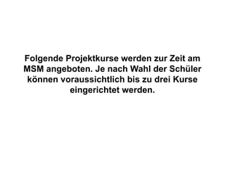 Folgende Projektkurse werden zur Zeit am
MSM angeboten. Je nach Wahl der Schüler
 können voraussichtlich bis zu drei Kurse
          eingerichtet werden.
 
