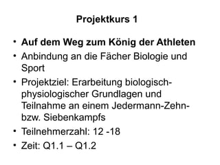 Projektkurs 1

• Auf dem Weg zum König der Athleten
• Anbindung an die Fächer Biologie und
  Sport
• Projektziel: Erarbeitung biologisch-
  physiologischer Grundlagen und
  Teilnahme an einem Jedermann-Zehn-
  bzw. Siebenkampfs
• Teilnehmerzahl: 12 -18
• Zeit: Q1.1 – Q1.2
 