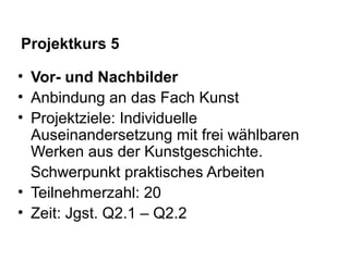 Projektkurs 5
• Vor- und Nachbilder
• Anbindung an das Fach Kunst
• Projektziele: Individuelle
Auseinandersetzung mit frei wählbaren
Werken aus der Kunstgeschichte.
Schwerpunkt praktisches Arbeiten
• Teilnehmerzahl: 20
• Zeit: Jgst. Q2.1 – Q2.2
 