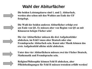Wahl der Abiturfächer
Die beiden Leistungskurse sind 1. und 2. Abiturfach,
werden also schon mit den Wahlen am Ende der EF
festgelegt.
Die Wahl der beiden anderen Abiturfächer erfolgt erst
am Ende von Q1. Es müssen aber von Beginn von Q1 an mit
Klausuren belegte Fächer sein!
Die vier Abiturfächer müssen die drei Aufgabenfelder
abdecken, im Feld I muss aber Deutsch oder eine
Fremdsprache Abiturfach sein. Kunst oder Musik können das
erste Aufgabenfeld alleine nicht abdecken.
Unter den vier Abiturfächern müssen zwei der Fächer Deutsch,
Mathematik und Fremdsprache sein.
Religion/Philosophie können Feld II abdecken, aber
Pflichtbedingungen für Feld II müssen trotzdem erfüllt werden!
 