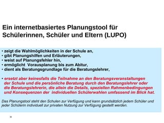 Ein internetbasiertes Planungstool für
Schülerinnen, Schüler und Eltern (LUPO)
• zeigt die Wahlmöglichkeiten in der Schule an,
• gibt Planungshilfen und Erläuterungen,
• weist auf Planungsfehler hin,
• ermöglicht Vorausplanung bis zum Abitur,
• dient als Beratungsgrundlage für die Beratungslehrer,
• ersetzt aber keinesfalls die Teilnahme an den Beratungsveranstaltungen
der Schule und die persönliche Beratung durch den Beratungslehrer oder
die Beratungslehrerin, die allein die Details, speziellen Rahmenbedingungen
und Konsequenzen der individuellen Schülerwahlen umfassend im Blick hat.
Das Planungstool steht den Schulen zur Verfügung und kann grundsätzlich jedem Schüler und
jeder Schülerin individuell zur privaten Nutzung zur Verfügung gestellt werden.
38
 