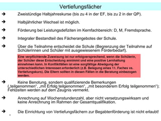 6
 Zweistündige Halbjahreskurse (bis zu 4 in der EF, bis zu 2 in der QP).
 Halbjährlicher Wechsel ist möglich.
 Förderung bei Leistungsdefiziten im Kernfachbereich: D, M, Fremdsprache.
 Integraler Bestandteil des Fächerangebotes der Schule.
 Über die Teilnahme entscheidet die Schule (Begrenzung der Teilnahme auf
Schülerinnen und Schüler mit ausgewiesenem Förderbedarf).
 Keine Benotung, sondern qualifizierende Bemerkungen
(„teilgenommen“, „mit Erfolg teilgenommen“, „mit besonderem Erfolg teilgenommen“);
Fehlzeiten werden auf dem Zeugnis vermerkt.
 Anrechnung auf Wochenstundenzahl, aber nicht versetzungswirksam und
keine Anrechnung im Rahmen der Gesamtqualifikation.
 Die Einrichtung von Vertiefungsfächern zur Begabtenförderung ist nicht erlaubt!
Vertiefungsfächer
 