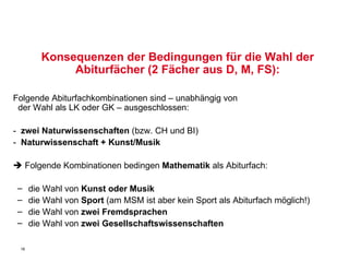 Konsequenzen der Bedingungen für die Wahl der Abiturfächer (2 Fächer aus D, M, FS): Folgende Abiturfachkombinationen sind – unabhängig von    der Wahl als LK oder GK – ausgeschlossen: -  zwei Naturwissenschaften  (bzw. CH und BI)  -   Naturwissenschaft + Kunst/Musik    Folgende Kombinationen bedingen  Mathematik  als Abiturfach:  die Wahl von  Kunst oder Musik   die Wahl von  Sport  (am MSM ist aber kein Sport als Abiturfach möglich!) die Wahl von  zwei Fremdsprachen die Wahl von  zwei Gesellschaftswissenschaften 