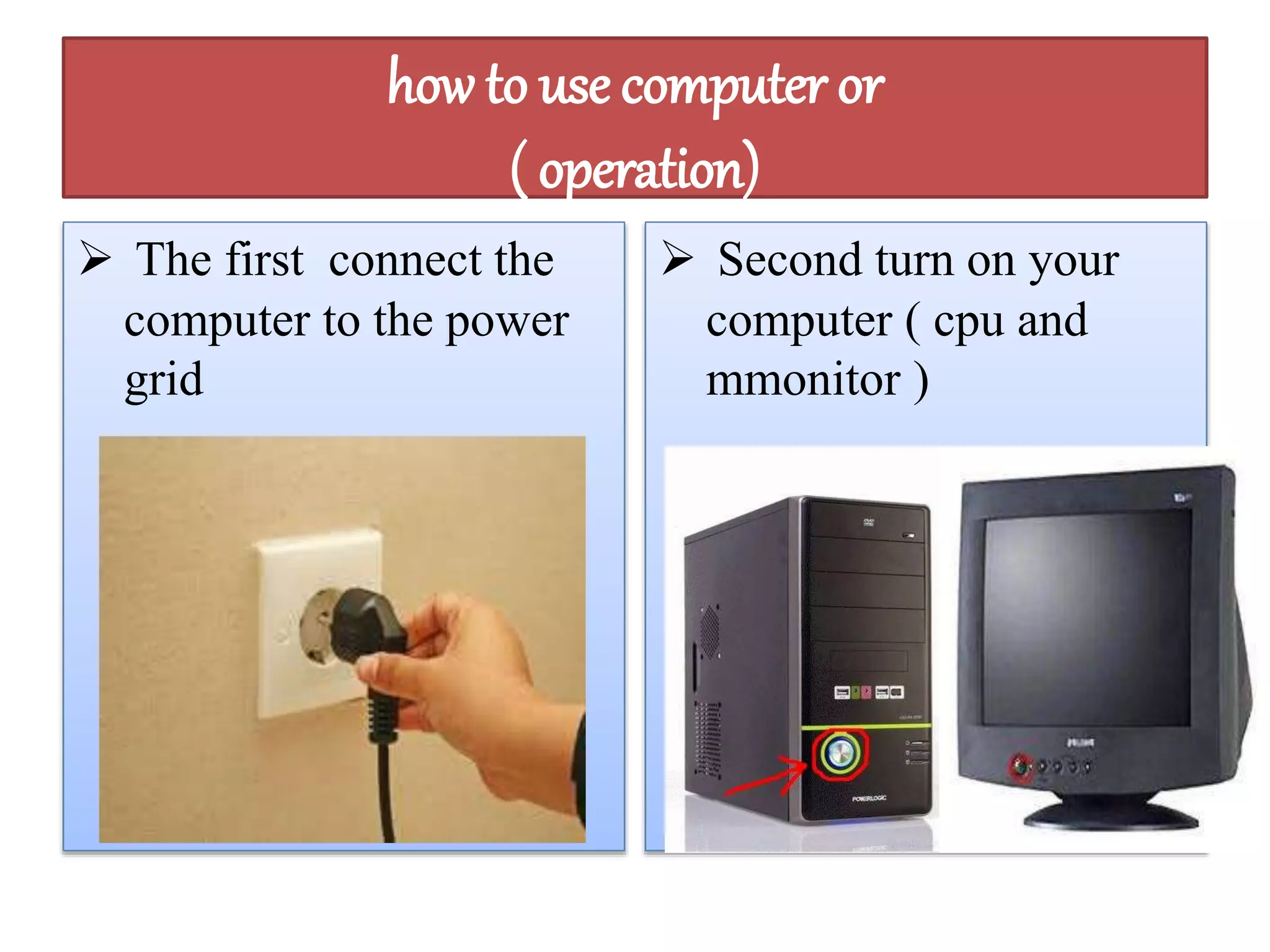 how to use computer or 
( operation) 
 The first connect the 
computer to the power 
grid 
 Second turn on your 
computer ( cpu and 
mmonitor ) 
 
