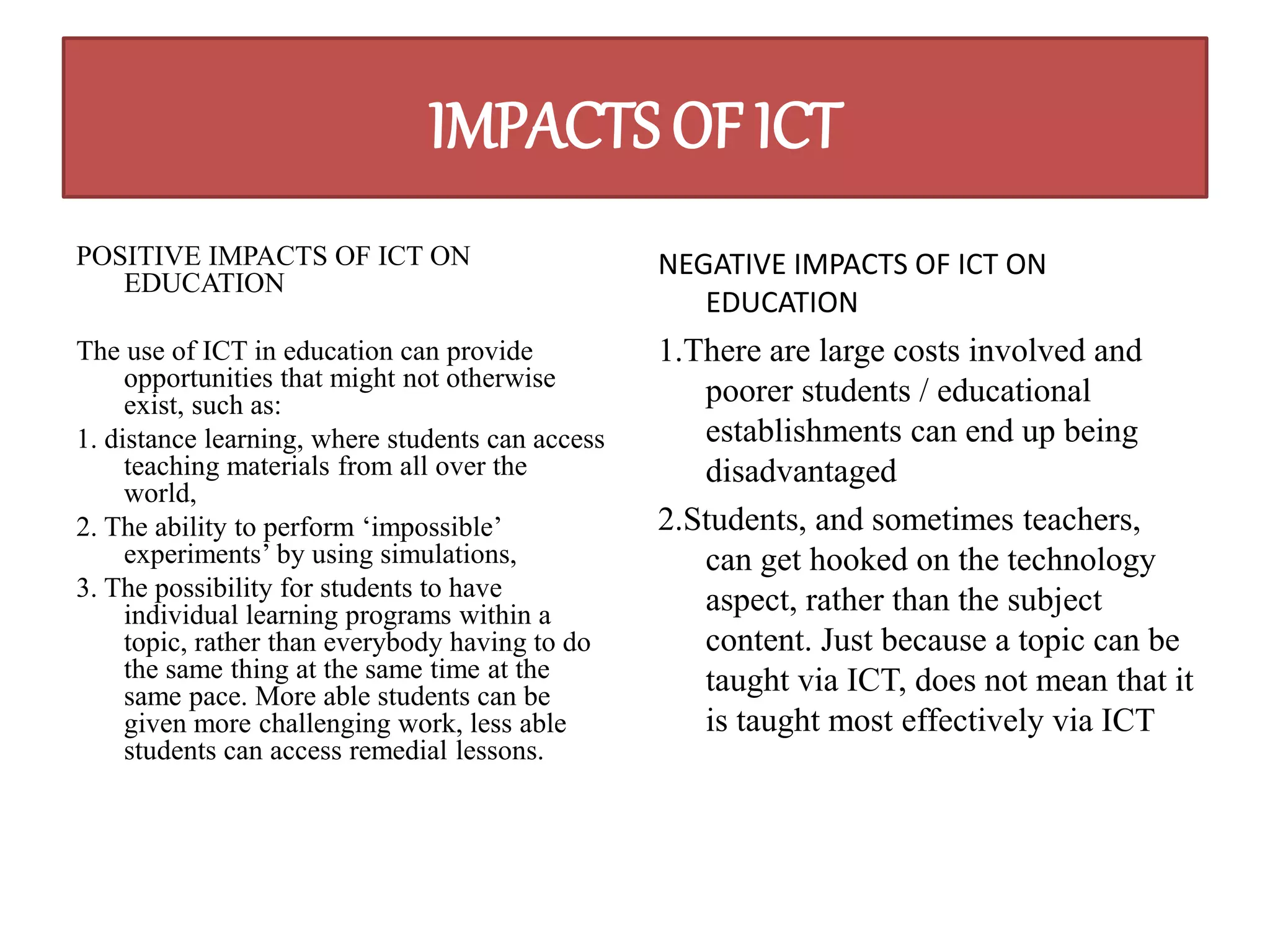 IMPACTS OF ICT 
POSITIVE IMPACTS OF ICT ON 
EDUCATION 
The use of ICT in education can provide 
opportunities that might not otherwise 
exist, such as: 
1. distance learning, where students can access 
teaching materials from all over the 
world, 
2. The ability to perform ‘impossible’ 
experiments’ by using simulations, 
3. The possibility for students to have 
individual learning programs within a 
topic, rather than everybody having to do 
the same thing at the same time at the 
same pace. More able students can be 
given more challenging work, less able 
students can access remedial lessons. 
NEGATIVE IMPACTS OF ICT ON 
EDUCATION 
1.There are large costs involved and 
poorer students / educational 
establishments can end up being 
disadvantaged 
2.Students, and sometimes teachers, 
can get hooked on the technology 
aspect, rather than the subject 
content. Just because a topic can be 
taught via ICT, does not mean that it 
is taught most effectively via ICT 
 