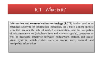 ICT - What is it? 
Information and communications technology (I.C.T) is often used as an 
extended synonym for information technology (IT), but is a more specific 
term that stresses the role of unified comunication] and the integration 
of telecommunication (telephone lines and wireless signals), computers as 
well as necessary enterprise software, middleware, storage, and audio-visual 
systems, which enable users to access, store, transmit, and 
manipulate information. 
 