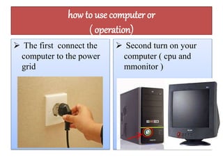 how to use computer or 
( operation) 
 The first connect the 
computer to the power 
grid 
 Second turn on your 
computer ( cpu and 
mmonitor ) 
 