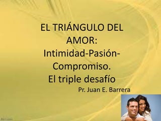 EL TRIÁNGULO DEL
AMOR:
Intimidad-Pasión-
Compromiso.
El triple desafío
Pr. Juan E. Barrera
1
 