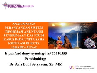 ANALISIS DAN
PERANCANGAN SISTEM
INFORMASI AKUNTANSI
PENERIMAAN KAS STUDI
KASUS PADA UNIT USAHA
KOPERASI DI KOTA
JAKARTA PUSAT
Elysa Andelany Ayuningtias/ 22210355
Pembimbing:
Dr. Aris Budi Setyawan, SE.,MM
 