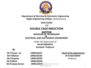 Department of Electrical & Electronics Engineering
Raghu Engineering College (Autonomous)
CASE STUDY
ON
DOUBLE CAGE INDUCTION
MOTOR
BACHELOR OF TECHNOLOGY
IN
ELECTRICAL AND ELECTRONICS ENGINEERING
Under the Supervision of
Mr.M.SRIKANTH
Assistant Professor
Mr P.Eswar sai 18981A0237
Mr P.Mohan 18981A0238
Ms P.Supriya 18981A0239
Mr.P.Nitish 18981A0240
Mr.P.Sanjay Kumar 18981A0241
By
Head of the department
Dr.P.SASI KIRAN
Professor
RAGHU ENGINEEERING COLLEGE BATCH 8
EM-2 CASE STUDY
1
 