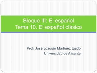 Prof. José Joaquín Martínez Egido
Universidad de Alicante
Bloque III: El español
Tema 10. El español clásico
 
