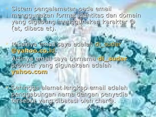   Sistem pengalamatan pada email
    menggunakan format identitas dan domain
    yang digabung menggunakan karakter @
    (at, dibaca et).

   Misalnya email saya adalah di_sudar
    @yahoo.co.id.
    Artinya email saya bernama di_sudar
    provider yang digunakaan adalah
    yahoo.com

   Sehingga alamat lengkap email adalah
    penggabungan nama dengan penyedia
    tersebut yang dibatasi oleh char@.
 