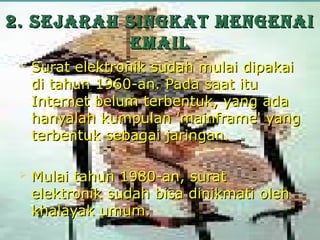 2. SEjarah Singkat mEngEnai
           Email
    Surat elektronik sudah mulai dipakai
     di tahun 1960-an. Pada saat itu
     Internet belum terbentuk, yang ada
     hanyalah kumpulan 'mainframe' yang
     terbentuk sebagai jaringan.

    Mulai tahun 1980-an, surat
     elektronik sudah bisa dinikmati oleh
     khalayak umum.
 