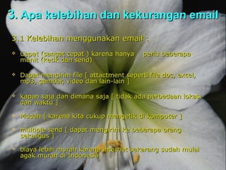3. Apa kelebihan dan kekurangan email
3.1 Kelebihan menggunakan email :
   Cepat (sangat cepat ) karena hanya     perlu beberapa
    menit (ketik dan send)

   Dapat mengirim file [ attactment seperti file doc, excel,
    mp3, gambar, video dan lain-lain ]

   kapan saja dan dimana saja [ tidak ada perbedaan lokasi
    dan waktu ]
   Mudah [ karena kita cukup mengetik di komputer ]
   multiple send [ dapat mengirim ke beberapa orang
    sekaligus ]
   biaya lebih murah karena internet sekarang sudah mulai
    agak murah di Indonesia
 