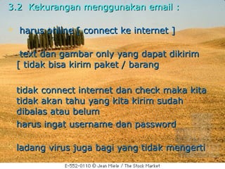 3.2 Kekurangan menggunakan email :

   harus online [ connect ke internet ]

    text dan gambar only yang dapat dikirim
    [ tidak bisa kirim paket / barang

   tidak connect internet dan check maka kita
    tidak akan tahu yang kita kirim sudah
    dibalas atau belum
   harus ingat username dan password

   ladang virus juga bagi yang tidak mengerti
 