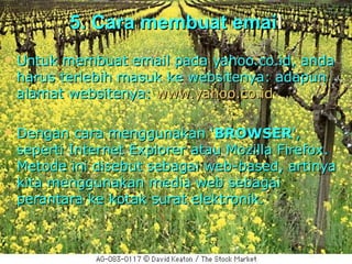 5. Cara membuat email
   Untuk membuat email pada yahoo.co.id, anda
    harus terlebih masuk ke websitenya: adapun
    alamat websitenya: www.yahoo.co.id

   Dengan cara menggunakan ‘BROWSER',
    seperti Internet Explorer atau Mozilla Firefox.
    Metode ini disebut sebagai web-based, artinya
    kita menggunakan media web sebagai
    perantara ke kotak surat elektronik.
 