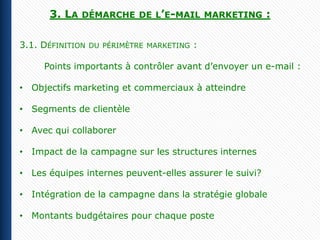 3. LA   DÉMARCHE DE L’E-MAIL MARKETING             :

3.1. DÉFINITION   DU PÉRIMÈTRE MARKETING   :

     Points importants à contrôler avant d’envoyer un e-mail :

• Objectifs marketing et commerciaux à atteindre

• Segments de clientèle

• Avec qui collaborer

• Impact de la campagne sur les structures internes

• Les équipes internes peuvent-elles assurer le suivi?

• Intégration de la campagne dans la stratégie globale

• Montants budgétaires pour chaque poste
 