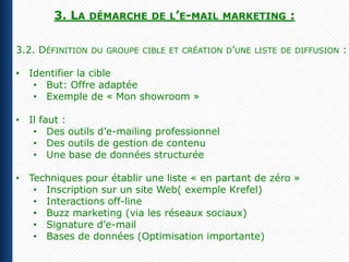 3. LA     DÉMARCHE DE L’E-MAIL MARKETING           :

3.2. DÉFINITION   DU GROUPE CIBLE ET CRÉATION D’UNE LISTE DE DIFFUSION   :

• Identifier la cible
   • But: Offre adaptée
   • Exemple de « Mon showroom »

• Il faut :
   • Des outils d’e-mailing professionnel
   • Des outils de gestion de contenu
   • Une base de données structurée

• Techniques pour établir une liste « en partant de zéro »
   • Inscription sur un site Web( exemple Krefel)
   • Interactions off-line
   • Buzz marketing (via les réseaux sociaux)
   • Signature d’e-mail
   • Bases de données (Optimisation importante)
 