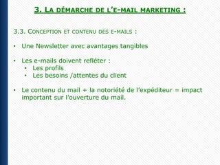 3. LA   DÉMARCHE DE L’E-MAIL MARKETING         :

3.3. CONCEPTION   ET CONTENU DES E-MAILS   :

• Une Newsletter avec avantages tangibles

• Les e-mails doivent refléter :
   • Les profils
   • Les besoins /attentes du client

• Le contenu du mail + la notoriété de l’expéditeur = impact
  important sur l’ouverture du mail.
 