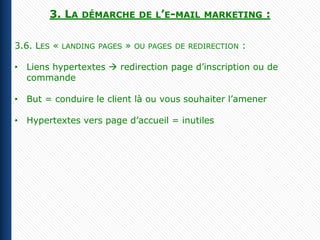 3. LA     DÉMARCHE DE L’E-MAIL MARKETING                :

3.6. LES «   LANDING PAGES   »   OU PAGES DE REDIRECTION   :

• Liens hypertextes  redirection page d’inscription ou de
  commande

• But = conduire le client là ou vous souhaiter l’amener

• Hypertextes vers page d’accueil = inutiles
 