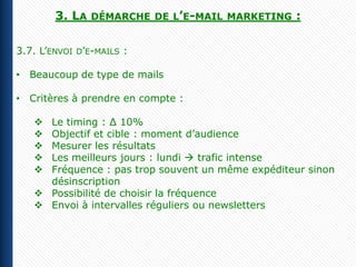 3. LA   DÉMARCHE DE L’E-MAIL MARKETING    :

3.7. L’ENVOI D’E-MAILS :

• Beaucoup de type de mails

• Critères à prendre en compte :

    Le timing : ∆ 10%
    Objectif et cible : moment d’audience
    Mesurer les résultats
    Les meilleurs jours : lundi  trafic intense
    Fréquence : pas trop souvent un même expéditeur sinon
     désinscription
    Possibilité de choisir la fréquence
    Envoi à intervalles réguliers ou newsletters
 