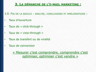 3. LA   DÉMARCHE DE L’E-MAIL MARKETING             :

3.9. FIN   DE LA BOUCLE   :   ANALYSE, CONCLUSIONS ET AMÉLIORATIONS   :

•   Taux d’ouverture

•   Taux de « click-through »

•   Taux de « view-through »

•   Taux de transfert ou de viralité

•   Taux de conversion

      « Mesurer c’est comprendre, comprendre c’est
           optimiser, optimiser c’est vendre »
 