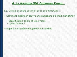 4. LA    SOLUTION    SDL OUTBOUND E-MAIL :

4.1. CHOISIR   LA BONNE SOLUTION OU LE BON PARTENAIRE   :

• Comment mettre en œuvre une campagne d’e-mail marketing?

   • Identification de qui lit les e-mails
   • Qu’en font-ils ?

  Appel à un système de gestion de contenu
 