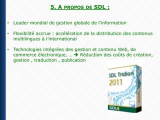5. A   PROPOS DE    SDL :

• Leader mondial de gestion globale de l’information

• Flexibilité accrue : accélération de la distribution des contenus
  multilingues à l’international

• Technologies intégrées des gestion et contenu Web, de
  commerce électronique, …  Réduction des coûts de création,
  gestion , traduction , publication
 
