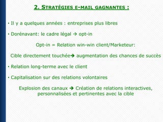 2. STRATÉGIES E-MAIL        GAGNANTES    :

• Il y a quelques années : entreprises plus libres

• Dorénavant: le cadre légal  opt-in

            Opt-in = Relation win-win client/Marketeur:

 Cible directement touchée augmentation des chances de succès

• Relation long-terme avec le client

• Capitalisation sur des relations volontaires

     Explosion des canaux  Création de relations interactives,
             personnalisées et pertinentes avec la cible
 