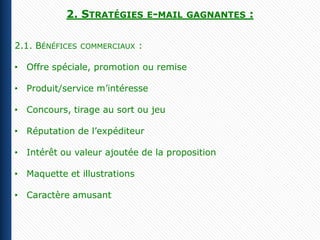 2. STRATÉGIES E-MAIL       GAGNANTES   :

2.1. BÉNÉFICES   COMMERCIAUX   :

• Offre spéciale, promotion ou remise

• Produit/service m’intéresse

• Concours, tirage au sort ou jeu

• Réputation de l’expéditeur

• Intérêt ou valeur ajoutée de la proposition

• Maquette et illustrations

• Caractère amusant
 