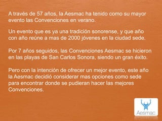 A través de 57 años, la Aesmac ha tenido como su mayor evento las Convenciones en verano.Un evento que es ya una tradición sonorense, y que año con año reúne a mas de 2000 jóvenes en la ciudad sede.Por 7 años seguidos, las Convenciones Aesmac se hicieron en las playas de San Carlos Sonora, siendo un gran éxito.Pero con la intención de ofrecer un mejor evento, este año la Aesmac decidió considerar mas opciones como sede para encontrar donde se pudieran hacer las mejores Convenciones.