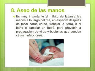 8. Aseo de las manos 
Es muy importante el hábito de lavarse las manos a lo largo del día, en especial después de tocar carne cruda, trabajar la tierra, ir al baño o cambiar un bebé, para prevenir la propagación de virus y bacterias que pueden causar infecciones. 
 