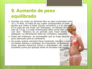 9. Aumento de peso equilibrado 
Cuando una mujer se alimenta bien su peso aumentará entre 10 y 15 kilos, la mitad de los cuales corresponden al bebé, al líquido que rodea al bebé (líquido amniótico) y a la placenta. En el caso de una mujer con sobrepeso, no debería aumentar más de 7,5 kg. La mujer embarazada debe comer bien pero no “por dos”. Tampoco es un período para hacer dietas para adelgazar. La alimentación debe ser completa y saludable. 
Antes del embarazo, es aconsejable que la mujer alcance un peso adecuado para su contextura. 
Se puede realizar actividad física moderada, siempre y cuando no existan dolores o molestias. Es importante, sin embargo, no hacer grandes esfuerzos físicos o actividades con riesgo de accidente (como por ejemplo andar en bicicleta o en moto).  
