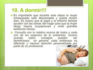 10. A dormir!!! 
Es importante que durante esta etapa la mujer embarazada esté descansada y pueda dormir bien. Es bueno que el papá y el entorno familiar ayuden con las tareas del hogar para que la mujer tenga menos ocupaciones y evite grandes esfuerzos físicos. 
 Consulta con tu médico acerca de todos y cada uno de los aspectos de tu embarazo. Incluso cuando estos consejos pueden ser beneficiosos en general, cada embarazo es diferente y merece atención personalizada por parte de un profesional.  