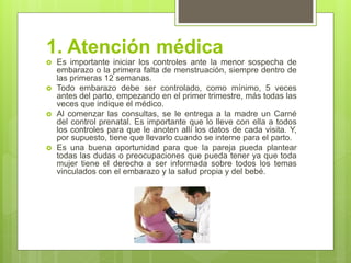 1. Atención médica 
Es importante iniciar los controles ante la menor sospecha de embarazo o la primera falta de menstruación, siempre dentro de las primeras 12 semanas. 
Todo embarazo debe ser controlado, como mínimo, 5 veces antes del parto, empezando en el primer trimestre, más todas las veces que indique el médico. 
Al comenzar las consultas, se le entrega a la madre un Carné del control prenatal. Es importante que lo lleve con ella a todos los controles para que le anoten allí los datos de cada visita. Y, por supuesto, tiene que llevarlo cuando se interne para el parto. 
Es una buena oportunidad para que la pareja pueda plantear todas las dudas o preocupaciones que pueda tener ya que toda mujer tiene el derecho a ser informada sobre todos los temas vinculados con el embarazo y la salud propia y del bebé.  