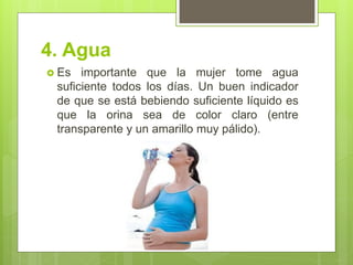 4. Agua 
Es importante que la mujer tome agua suficiente todos los días. Un buen indicador de que se está bebiendo suficiente líquido es que la orina sea de color claro (entre transparente y un amarillo muy pálido).  