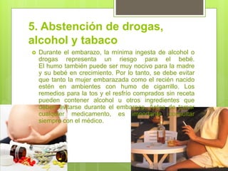 5. Abstención de drogas, alcohol y tabaco 
Durante el embarazo, la mínima ingesta de alcohol o drogas representa un riesgo para el bebé. El humo también puede ser muy nocivo para la madre y su bebé en crecimiento. Por lo tanto, se debe evitar que tanto la mujer embarazada como el recién nacido estén en ambientes con humo de cigarrillo. Los remedios para la tos y el resfrío comprados sin receta pueden contener alcohol u otros ingredientes que deben evitarse durante el embarazo. Antes de tomar cualquier medicamento, es importante consultar siempre con el médico.  