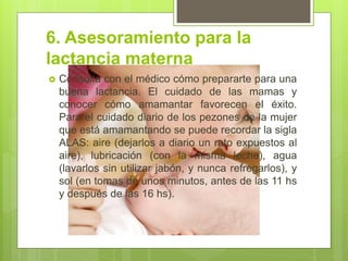 6. Asesoramiento para la lactancia materna 
Consulta con el médico cómo prepararte para una buena lactancia. El cuidado de las mamas y conocer cómo amamantar favorecen el éxito. Para el cuidado diario de los pezones de la mujer que está amamantando se puede recordar la sigla ALAS: aire (dejarlos a diario un rato expuestos al aire), lubricación (con la misma leche), agua (lavarlos sin utilizar jabón, y nunca refregarlos), y sol (en tomas de unos minutos, antes de las 11 hs y después de las 16 hs).  