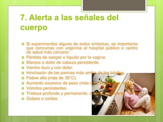 7. Alerta a las señales del cuerpo 
Si experimentas alguno de estos síntomas, es importante que concurras con urgencia al hospital público o centro de salud más cercano: 
Pérdida de sangre o líquido por la vagina. 
Mareos o dolor de cabeza persistente. 
Vientre duro y con dolor. 
Hinchazón de las piernas más arriba de los tobillos. 
Fiebre alta (más de 38°C). 
Aumento excesivo de peso (más de 2 kilos en un mes). 
Vómitos persistentes. 
Tristeza profunda y permanente, o ideas de muerte. 
Golpes o caídas  