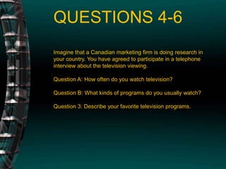QUESTIONS 4-6Imagine that a Canadian marketing firm is doing research in your country. You have agreed to participate in a telephone interview about the television viewing.Question A: How often do you watch television?Question B: What kinds of programs do you usually watch?Question 3: Describe your favorite television programs.